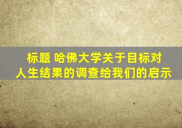 标题 哈佛大学关于目标对人生结果的调查给我们的启示